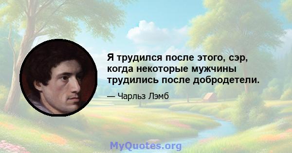 Я трудился после этого, сэр, когда некоторые мужчины трудились после добродетели.