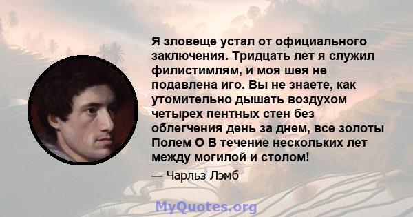 Я зловеще устал от официального заключения. Тридцать лет я служил филистимлям, и моя шея не подавлена ​​иго. Вы не знаете, как утомительно дышать воздухом четырех пентных стен без облегчения день за днем, все золоты