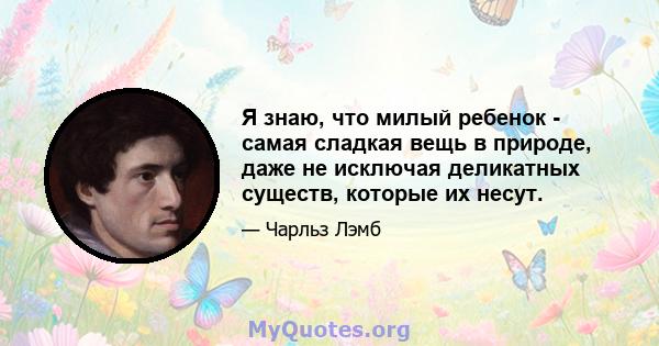 Я знаю, что милый ребенок - самая сладкая вещь в природе, даже не исключая деликатных существ, которые их несут.