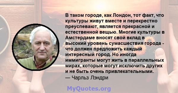 В таком городе, как Лондон, тот факт, что культуры живут вместе и перекрестно преуспевают, является прекрасной и естественной вещью. Многие культуры в Амстердаме вносят свой вклад в высокий уровень сумасшествия города - 