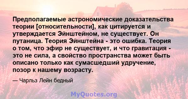 Предполагаемые астрономические доказательства теории [относительности], как цитируется и утверждается Эйнштейном, не существует. Он путаница. Теория Эйнштейна - это ошибка. Теория о том, что эфир не существует, и что