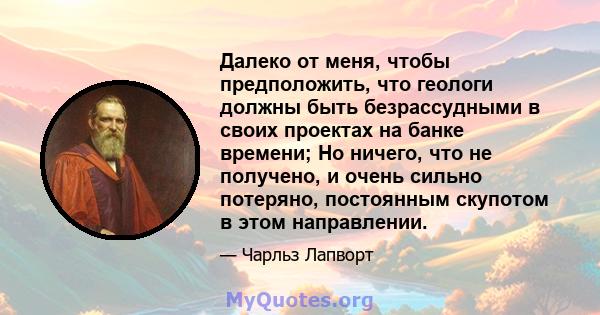 Далеко от меня, чтобы предположить, что геологи должны быть безрассудными в своих проектах на банке времени; Но ничего, что не получено, и очень сильно потеряно, постоянным скупотом в этом направлении.