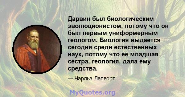 Дарвин был биологическим эволюционистом, потому что он был первым униформерным геологом. Биология выдается сегодня среди естественных наук, потому что ее младшая сестра, геология, дала ему средства.