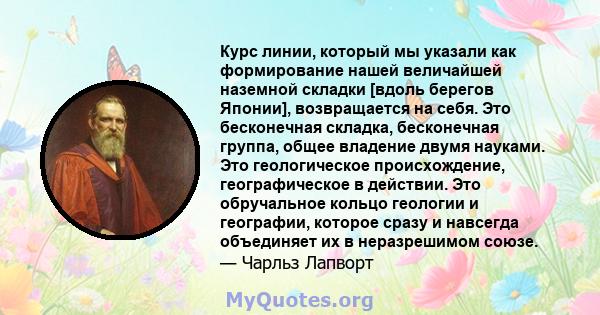 Курс линии, который мы указали как формирование нашей величайшей наземной складки [вдоль берегов Японии], возвращается на себя. Это бесконечная складка, бесконечная группа, общее владение двумя науками. Это