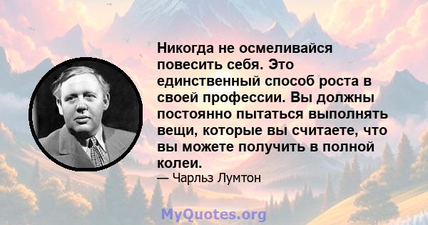 Никогда не осмеливайся повесить себя. Это единственный способ роста в своей профессии. Вы должны постоянно пытаться выполнять вещи, которые вы считаете, что вы можете получить в полной колеи.