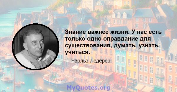 Знание важнее жизни. У нас есть только одно оправдание для существования, думать, узнать, учиться.