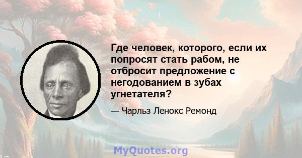 Где человек, которого, если их попросят стать рабом, не отбросит предложение с негодованием в зубах угнетателя?