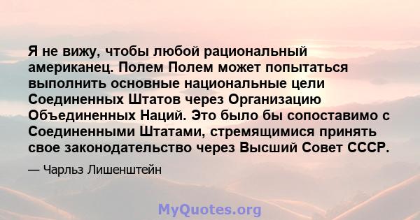 Я не вижу, чтобы любой рациональный американец. Полем Полем может попытаться выполнить основные национальные цели Соединенных Штатов через Организацию Объединенных Наций. Это было бы сопоставимо с Соединенными Штатами,