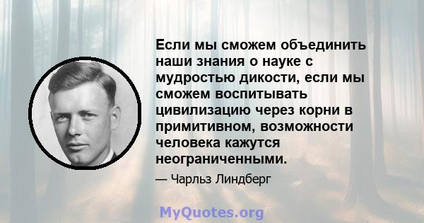 Если мы сможем объединить наши знания о науке с мудростью дикости, если мы сможем воспитывать цивилизацию через корни в примитивном, возможности человека кажутся неограниченными.