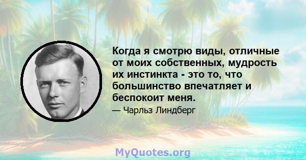 Когда я смотрю виды, отличные от моих собственных, мудрость их инстинкта - это то, что большинство впечатляет и беспокоит меня.