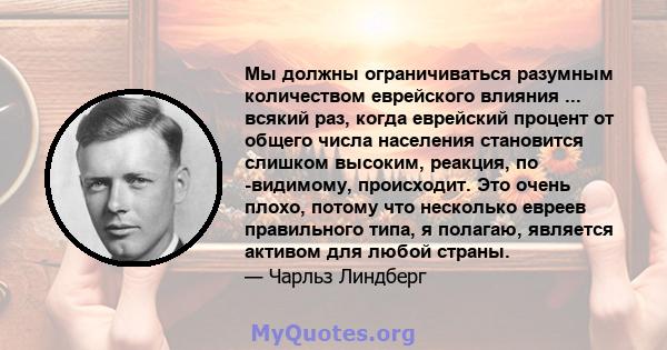 Мы должны ограничиваться разумным количеством еврейского влияния ... всякий раз, когда еврейский процент от общего числа населения становится слишком высоким, реакция, по -видимому, происходит. Это очень плохо, потому