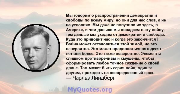 Мы говорим о распространении демократии и свободы по всему миру, но они для нас слов, а не на условиях. Мы даже не получили их здесь, в Америке, и чем дальше мы попадаем в эту войну, тем дальше мы уходим от демократии и 