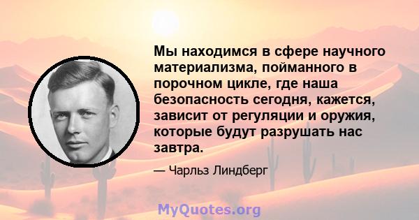 Мы находимся в сфере научного материализма, пойманного в порочном цикле, где наша безопасность сегодня, кажется, зависит от регуляции и оружия, которые будут разрушать нас завтра.