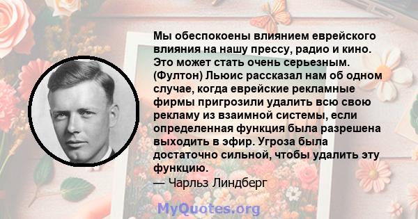 Мы обеспокоены влиянием еврейского влияния на нашу прессу, радио и кино. Это может стать очень серьезным. (Фултон) Льюис рассказал нам об одном случае, когда еврейские рекламные фирмы пригрозили удалить всю свою рекламу 