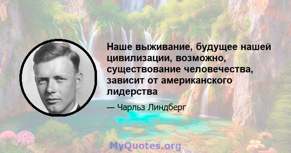 Наше выживание, будущее нашей цивилизации, возможно, существование человечества, зависит от американского лидерства