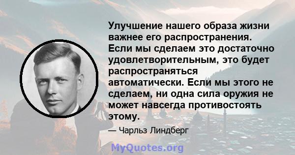 Улучшение нашего образа жизни важнее его распространения. Если мы сделаем это достаточно удовлетворительным, это будет распространяться автоматически. Если мы этого не сделаем, ни одна сила оружия не может навсегда