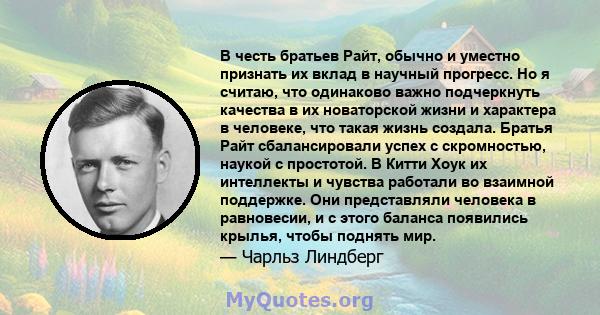 В честь братьев Райт, обычно и уместно признать их вклад в научный прогресс. Но я считаю, что одинаково важно подчеркнуть качества в их новаторской жизни и характера в человеке, что такая жизнь создала. Братья Райт