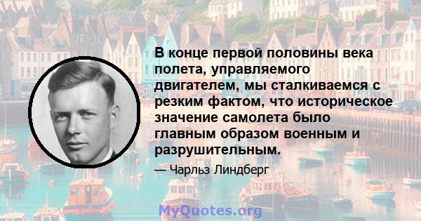 В конце первой половины века полета, управляемого двигателем, мы сталкиваемся с резким фактом, что историческое значение самолета было главным образом военным и разрушительным.