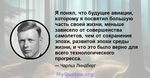 Я понял, что будущее авиации, которому я посвятил большую часть своей жизни, меньше зависело от совершенства самолетов, чем от сохранения эпохи, развитой эпохи среды жизни, и что это было верно для всего