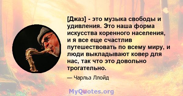 [Джаз] - это музыка свободы и удивления. Это наша форма искусства коренного населения, и я все еще счастлив путешествовать по всему миру, и люди выкладывают ковер для нас, так что это довольно трогательно.