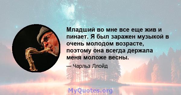 Младший во мне все еще жив и пинает. Я был заражен музыкой в ​​очень молодом возрасте, поэтому она всегда держала меня моложе весны.