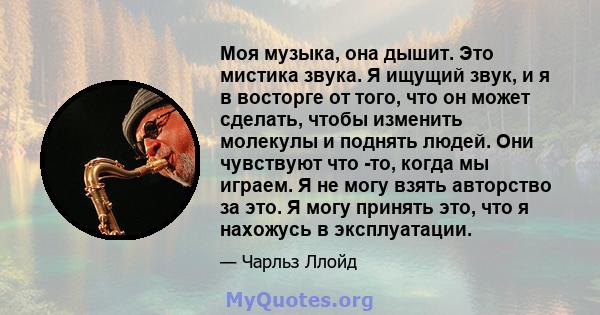 Моя музыка, она дышит. Это мистика звука. Я ищущий звук, и я в восторге от того, что он может сделать, чтобы изменить молекулы и поднять людей. Они чувствуют что -то, когда мы играем. Я не могу взять авторство за это. Я 