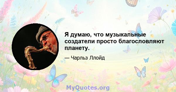 Я думаю, что музыкальные создатели просто благословляют планету.