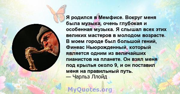 Я родился в Мемфисе. Вокруг меня была музыка, очень глубокая и особенная музыка. Я слышал всех этих великих мастеров в молодом возрасте. В моем городе был большой гений, Финеас Ньюрожденный, который является одним из