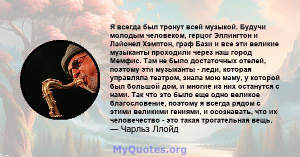 Я всегда был тронут всей музыкой. Будучи молодым человеком, герцог Эллингтон и Лайонел Хэмптон, граф Бази и все эти великие музыканты проходили через наш город Мемфис. Там не было достаточных отелей, поэтому эти