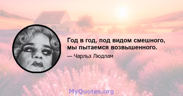 Год в год, под видом смешного, мы пытаемся возвышенного.