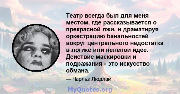 Театр всегда был для меня местом, где рассказывается о прекрасной лжи, и драматируя оркестрацию банальностей вокруг центрального недостатка в логике или нелепой идее. Действие маскировки и подражания - это искусство