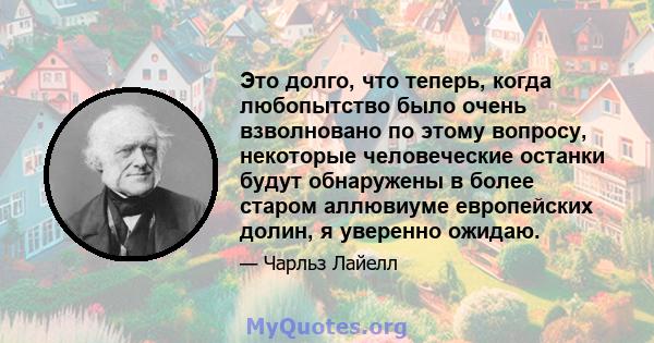 Это долго, что теперь, когда любопытство было очень взволновано по этому вопросу, некоторые человеческие останки будут обнаружены в более старом аллювиуме европейских долин, я уверенно ожидаю.