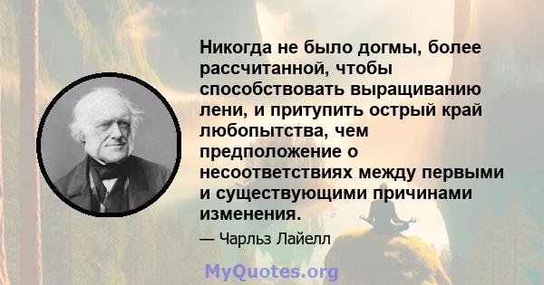 Никогда не было догмы, более рассчитанной, чтобы способствовать выращиванию лени, и притупить острый край любопытства, чем предположение о несоответствиях между первыми и существующими причинами изменения.