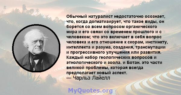 Обычный натуралист недостаточно осознает, что, когда догматизирует, что такое виды, он борется со всем вопросом органического мира и его связи со временем прошлого и с человеком; что это включает в себя вопрос человека