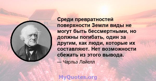 Среди превратностей поверхности Земли виды не могут быть бессмертными, но должны погибать, один за другим, как люди, которые их составляют. Нет возможности сбежать из этого вывода.