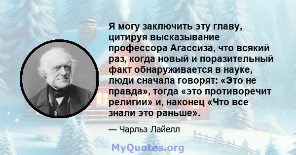 Я могу заключить эту главу, цитируя высказывание профессора Агассиза, что всякий раз, когда новый и поразительный факт обнаруживается в науке, люди сначала говорят: «Это не правда», тогда «это противоречит религии» и,