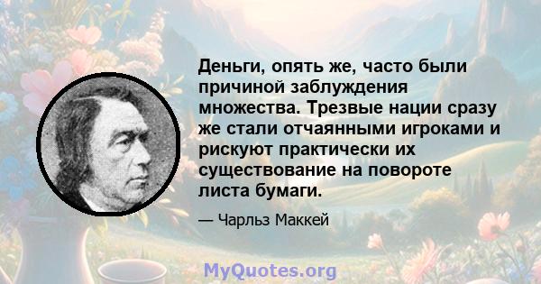 Деньги, опять же, часто были причиной заблуждения множества. Трезвые нации сразу же стали отчаянными игроками и рискуют практически их существование на повороте листа бумаги.