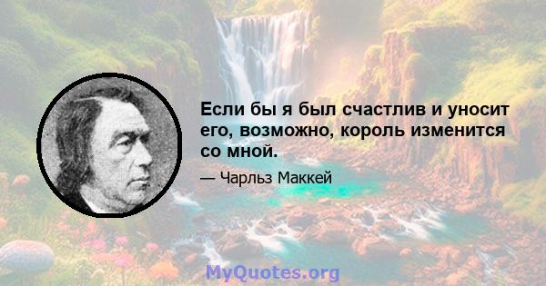 Если бы я был счастлив и уносит его, возможно, король изменится со мной.