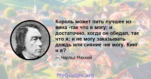 Король может пить лучшее из вина -так что я могу; и достаточно, когда он обедал, так что я; и не могу заказывать дождь или сияние -не могу. Кинг и я?