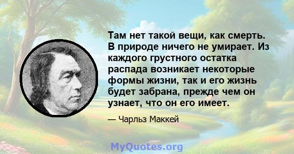 Там нет такой вещи, как смерть. В природе ничего не умирает. Из каждого грустного остатка распада возникает некоторые формы жизни, так и его жизнь будет забрана, прежде чем он узнает, что он его имеет.