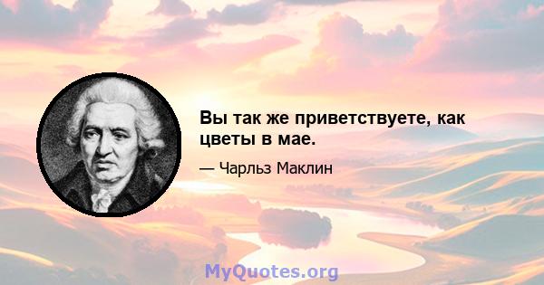 Вы так же приветствуете, как цветы в мае.