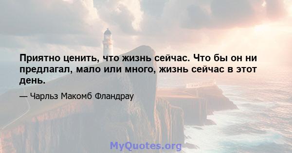 Приятно ценить, что жизнь сейчас. Что бы он ни предлагал, мало или много, жизнь сейчас в этот день.