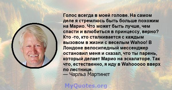 Голос всегда в моей голове. На самом деле я стремлюсь быть больше похожим на Марио. Что может быть лучше, чем спасти и влюбиться в принцессу, верно? Кто -то, кто сталкивается с каждым вызовом в жизни с веселым Wahoo! В