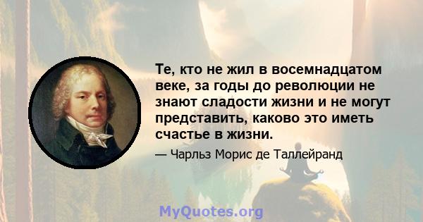 Те, кто не жил в восемнадцатом веке, за годы до революции не знают сладости жизни и не могут представить, каково это иметь счастье в жизни.