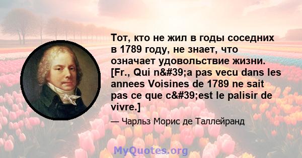 Тот, кто не жил в годы соседних в 1789 году, не знает, что означает удовольствие жизни. [Fr., Qui n'a pas vecu dans les annees Voisines de 1789 ne sait pas ce que c'est le palisir de vivre.]