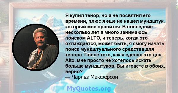 Я купил тенор, но я не посвятил его времени, плюс я еще не нашел мундштук, который мне нравится. В последние несколько лет я много занимаюсь поиском ALTO, и теперь, когда это охлаждается, может быть, я смогу начать