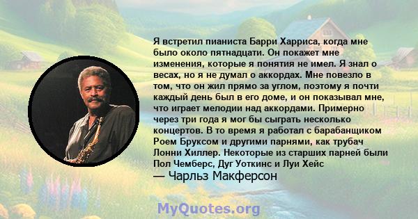 Я встретил пианиста Барри Харриса, когда мне было около пятнадцати. Он покажет мне изменения, которые я понятия не имел. Я знал о весах, но я не думал о аккордах. Мне повезло в том, что он жил прямо за углом, поэтому я