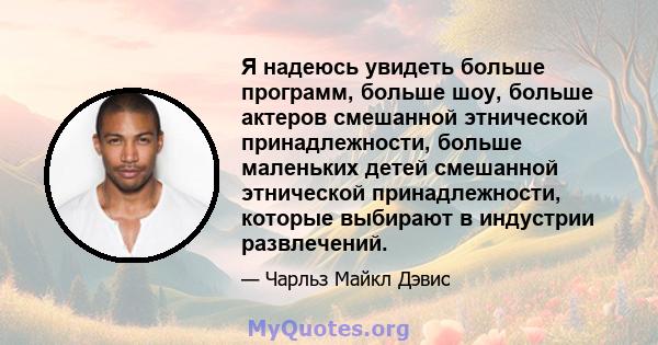 Я надеюсь увидеть больше программ, больше шоу, больше актеров смешанной этнической принадлежности, больше маленьких детей смешанной этнической принадлежности, которые выбирают в индустрии развлечений.