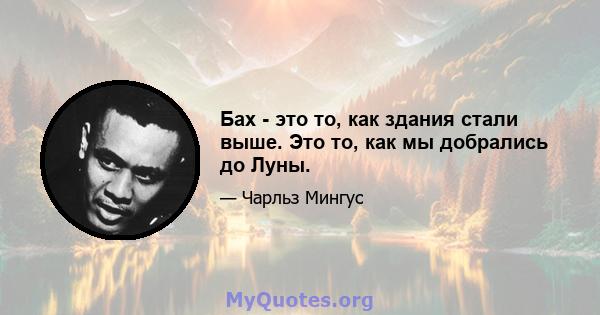 Бах - это то, как здания стали выше. Это то, как мы добрались до Луны.