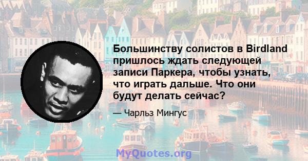 Большинству солистов в Birdland пришлось ждать следующей записи Паркера, чтобы узнать, что играть дальше. Что они будут делать сейчас?
